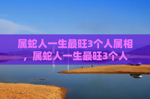 属蛇人一生最旺3个人属相，属蛇人一生最旺3个人