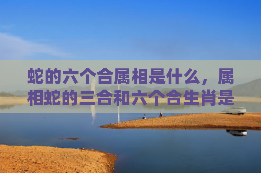 蛇的六个合属相是什么，属相蛇的三合和六个合生肖是什么