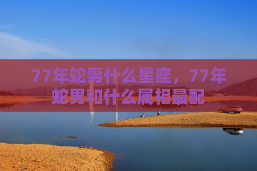 77年蛇男什么星座，77年蛇男和什么属相最配