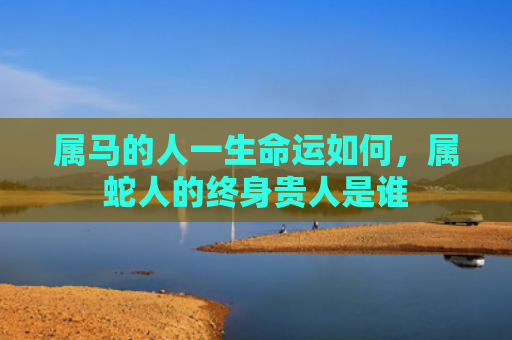 属马的人一生命运如何，属蛇人的终身贵人是谁