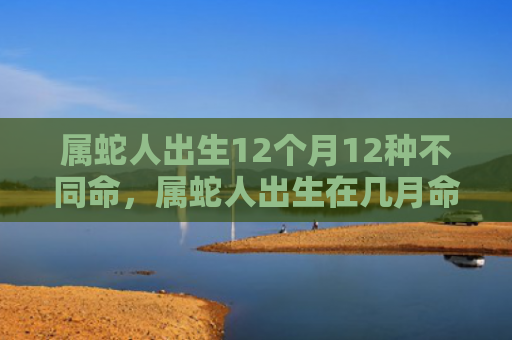 属蛇人出生12个月12种不同命，属蛇人出生在几月命苦