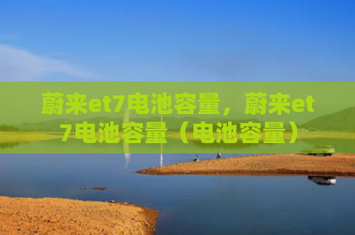 蔚来et7电池容量，蔚来et7电池容量（电池容量）