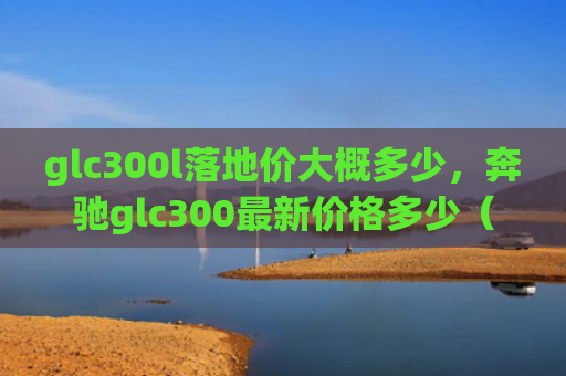 glc300l落地价大概多少，奔驰glc300最新价格多少（地价奔驰价格）