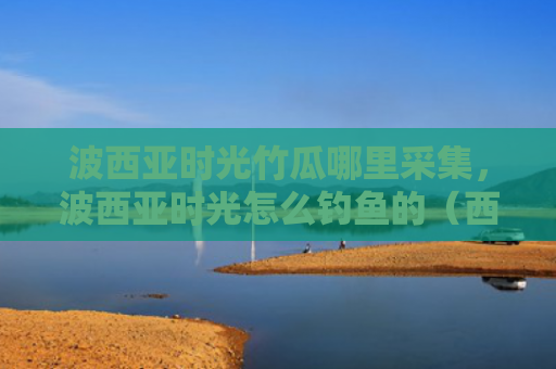 波西亚时光竹瓜哪里采集，波西亚时光怎么钓鱼的（西亚时光钓鱼）