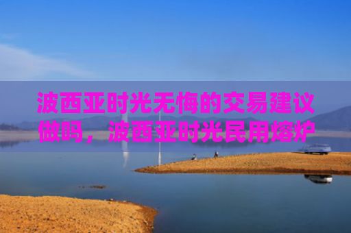 波西亚时光无悔的交易建议做吗，波西亚时光民用熔炉怎么获得（西亚时光熔炉）