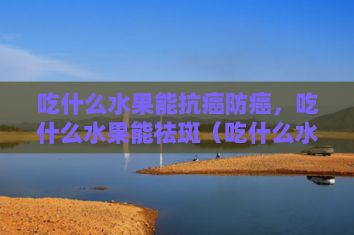 吃什么水果能抗癌防癌，吃什么水果能祛斑（吃什么水果抗癌）