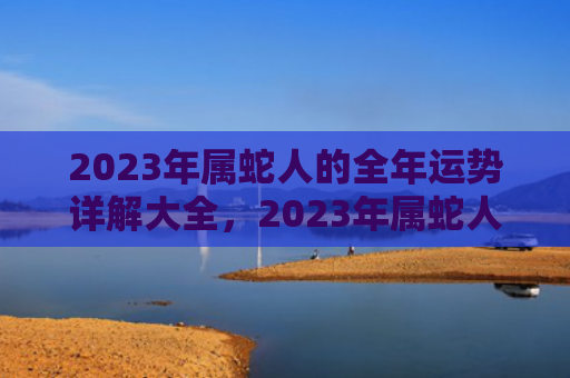 2023年属蛇人的全年运势详解大全，2023年属蛇人逢年运程