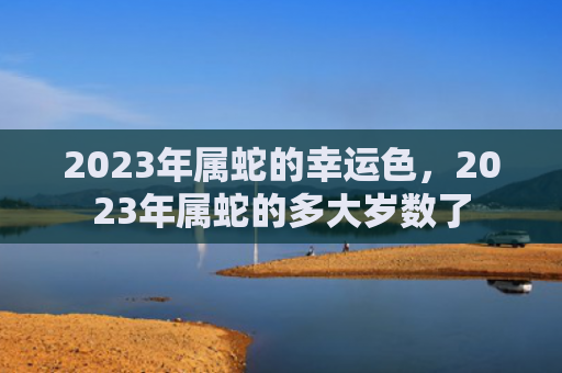 2023年属蛇的幸运色，2023年属蛇的多大岁数了