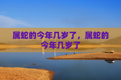 属蛇的今年几岁了，属蛇的今年几岁了