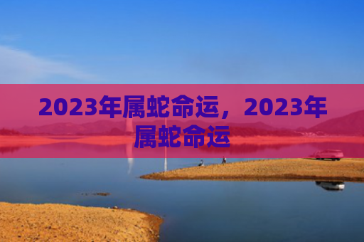 2023年属蛇命运，2023年属蛇命运