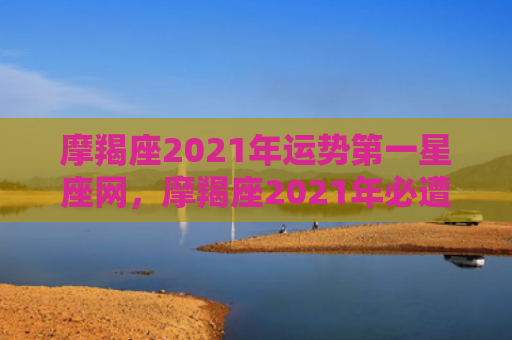 摩羯座2021年运势第一星座网，摩羯座2021年必遭遇的劫难