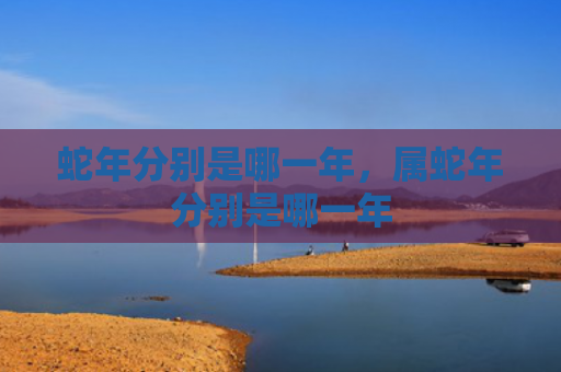 蛇年分别是哪一年，属蛇年分别是哪一年