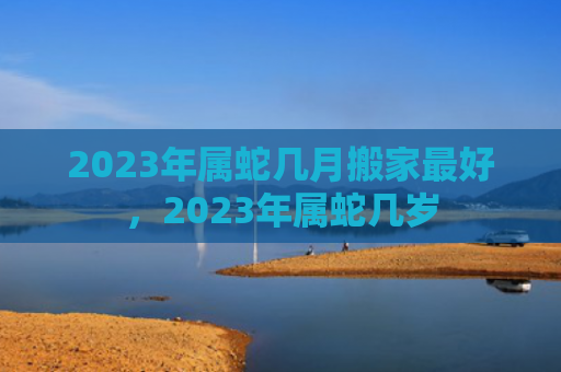 2023年属蛇几月搬家最好，2023年属蛇几岁