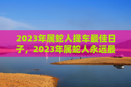 2023年属蛇人提车最佳日子，2023年属蛇人永远最旺的颜色