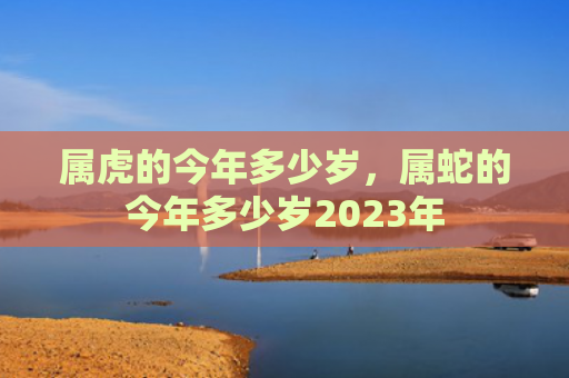 属虎的今年多少岁，属蛇的今年多少岁2023年