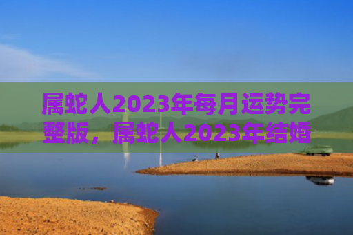 属蛇人2023年每月运势完整版，属蛇人2023年结婚要注意什么