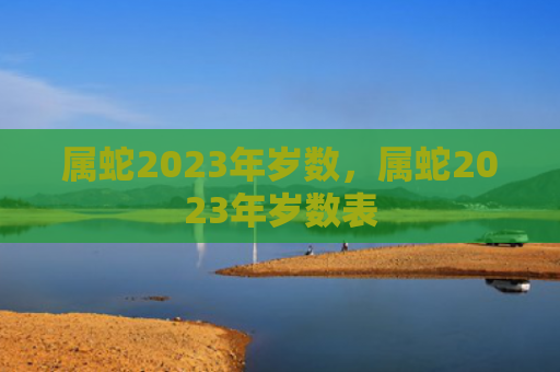 属蛇2023年岁数，属蛇2023年岁数表