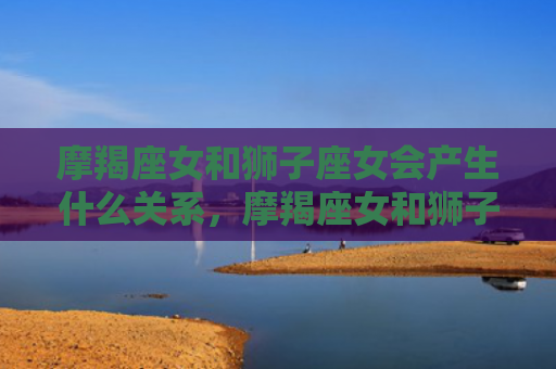 摩羯座女和狮子座女会产生什么关系，摩羯座女和狮子座男合不合适