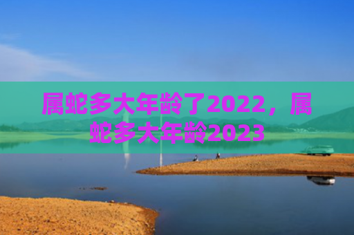 属蛇多大年龄了2022，属蛇多大年龄2023