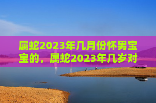 属蛇2023年几月份怀男宝宝的，属蛇2023年几岁对照表