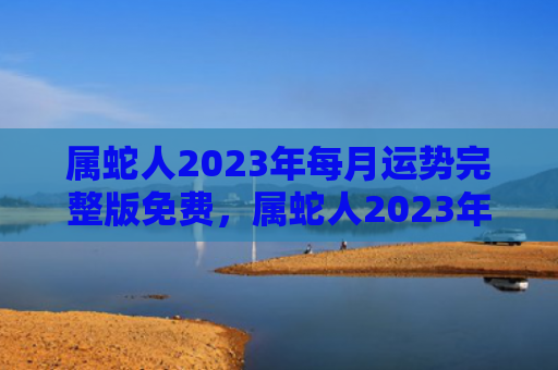 属蛇人2023年每月运势完整版免费，属蛇人2023年全年运势运程女性