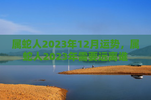 属蛇人2023年12月运势，属蛇人2023年需要远离谁