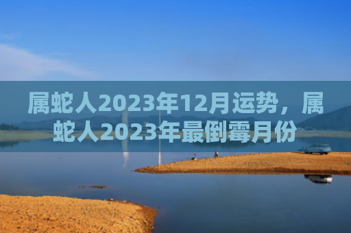 属蛇人2023年12月运势，属蛇人2023年最倒霉月份