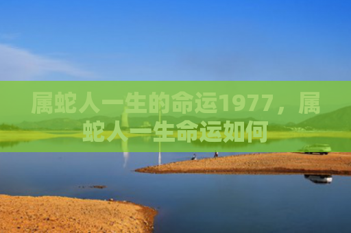 属蛇人一生的命运1977，属蛇人一生命运如何