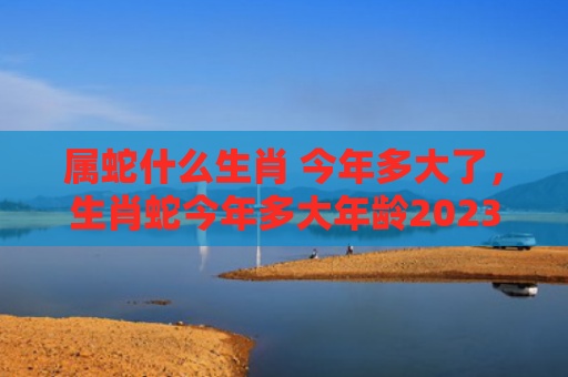 属蛇什么生肖 今年多大了，生肖蛇今年多大年龄2023