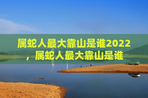 属蛇人最大靠山是谁2022，属蛇人最大靠山是谁