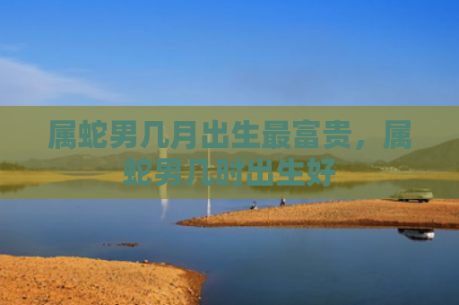属蛇男几月出生最富贵，属蛇男几时出生好