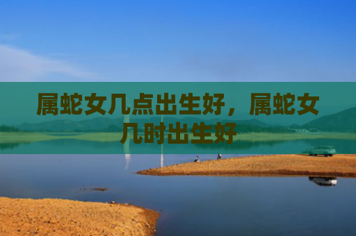 属蛇女几点出生好，属蛇女几时出生好