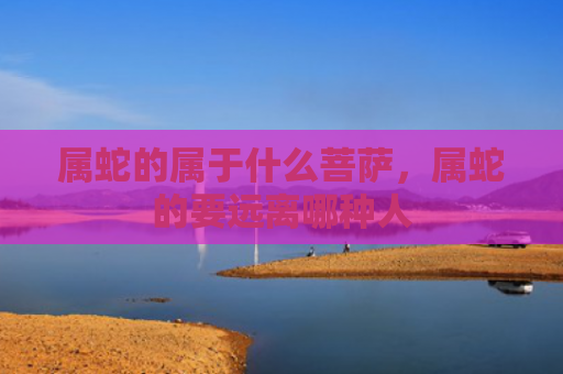 属蛇的属于什么菩萨，属蛇的要远离哪种人