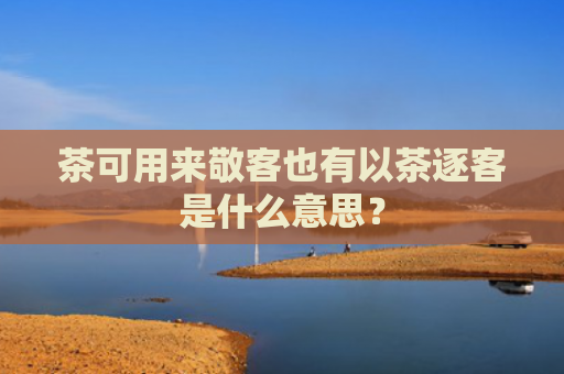 茶可用来敬客也有以茶逐客是什么意思？
