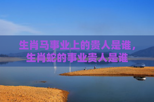 生肖马事业上的贵人是谁，生肖蛇的事业贵人是谁