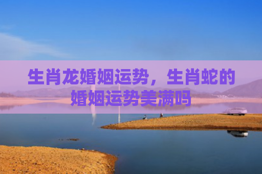 生肖龙婚姻运势，生肖蛇的婚姻运势美满吗