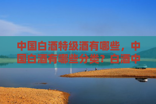 中国白酒特级酒有哪些，中国白酒有哪些分类？白酒中有哪些营养物质和有害物质？