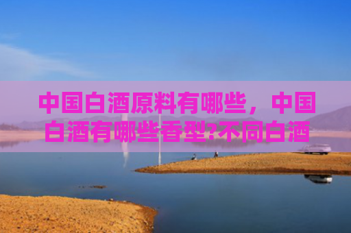 中国白酒原料有哪些，中国白酒有哪些香型?不同白酒香型有什么特点?