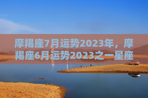 摩羯座7月运势2023年，摩羯座6月运势2023之一星座
