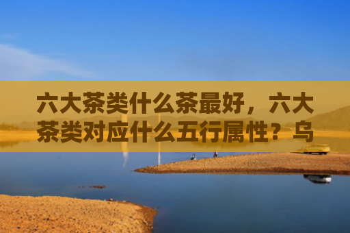 六大茶类什么茶最好，六大茶类对应什么五行属性？乌龙茶的五行属性是什么？