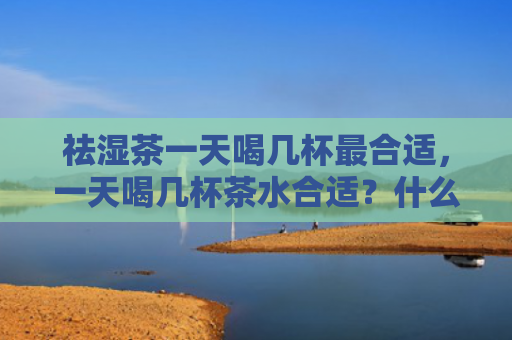 祛湿茶一天喝几杯最合适，一天喝几杯茶水合适？什么时间点喝茶最好？