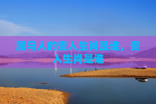 属马人的贵人生肖是谁，贵人生肖是谁
