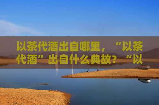 以茶代酒出自哪里，“以茶代酒”出自什么典故？“以茶代酒”怎么敬酒说话？