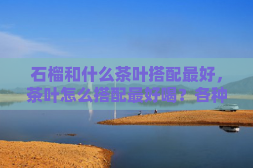石榴和什么茶叶搭配最好，茶叶怎么搭配最好喝？各种茶叶的最佳搭配组合