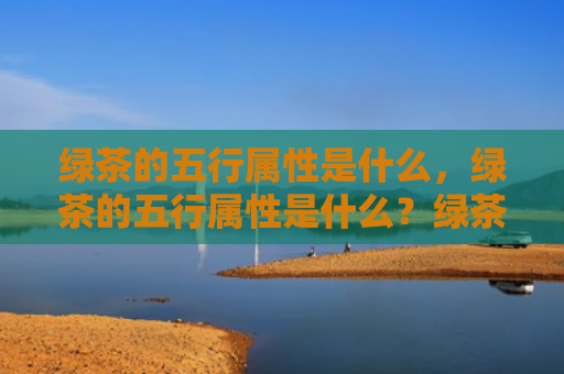 绿茶的五行属性是什么，绿茶的五行属性是什么？绿茶五行属性简介
