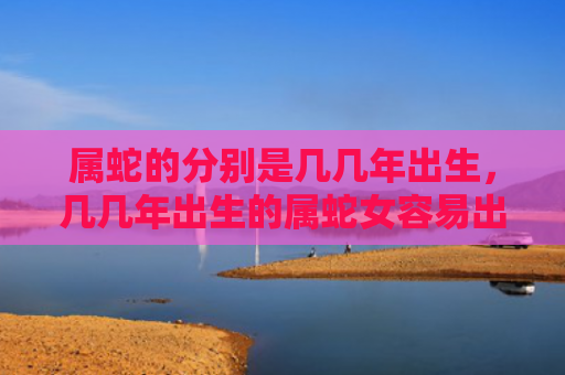 属蛇的分别是几几年出生，几几年出生的属蛇女容易出轨