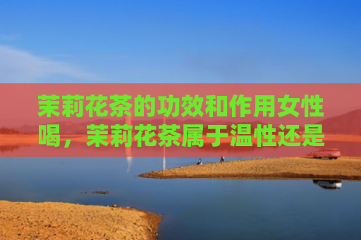 茉莉花茶的功效和作用女性喝，茉莉花茶属于温性还是寒性？茉莉花茶搭配什么泡好？