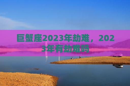 巨蟹座2023年劫难，2023年有劫难吗
