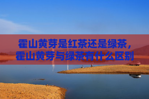 霍山黄芽是红茶还是绿茶，霍山黄芽与绿茶有什么区别？霍山黄芽对身体有哪些好处？