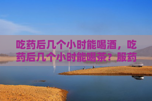 吃药后几个小时能喝酒，吃药后几个小时能喝茶？服药2小时后能喝茶吗？